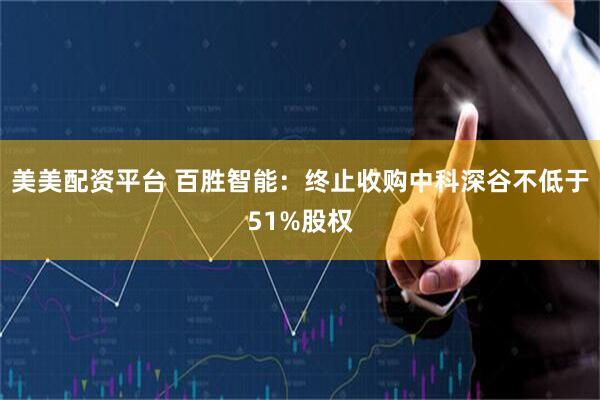 美美配资平台 百胜智能：终止收购中科深谷不低于51%股权