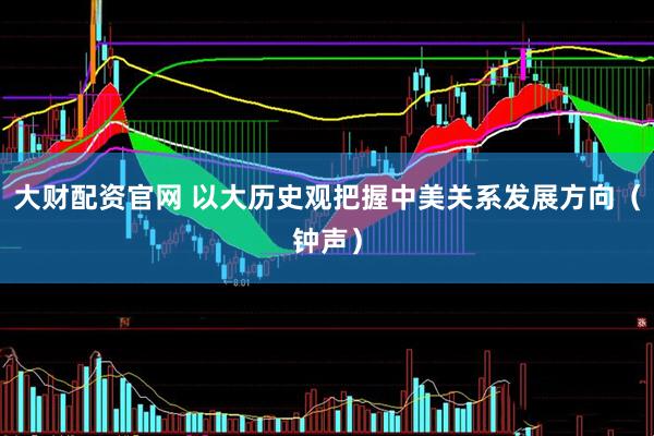大财配资官网 以大历史观把握中美关系发展方向（钟声）