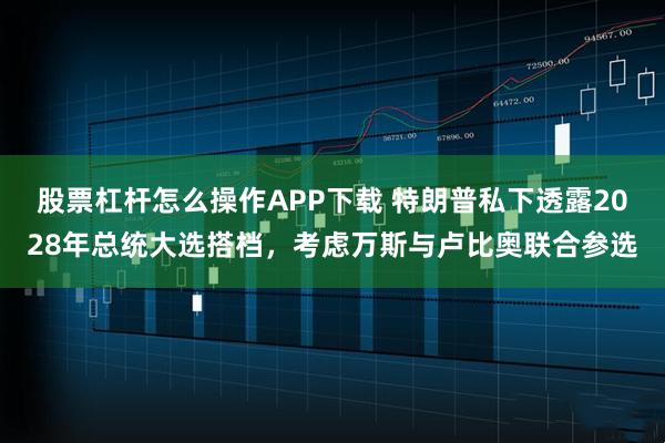 股票杠杆怎么操作APP下载 特朗普私下透露2028年总统大选搭档，考虑万斯与卢比奥联合参选